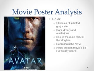 Movie Poster Analysis
• Color
o Utilizes a blue tinted
grayscale
o Dark, dreary and
mysterious
o Blue is the main color of
the storyline
o Represents the Na’vi
o Helps present movie’s Sci-
Fi/Fantasy genre
 