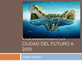 VISLUMBRANDO LA
CIUDAD DEL FUTURO A
2500
Diana Velasco
 