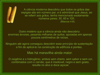 A ciência moderna descobriu que todos os grãos das espigas são em número par, e é admirável que Jesus, ao se referir aos grãos, tenha mencionado exatamente números pares: 30, 60 e 100. (Marcos 4:8). Outro mistério que a ciência ainda não descobriu:  enormes árvores, pesando milhares de quilos, apoiadas em apenas poucos centímetros de raízes. Ninguém até agora conseguiu descobrir esse princípio de sustentação a fim de aplicá-lo na construção de edifícios e pontes. Mas há maravilha ainda maior. O oxigênio e o hidrogênio, ambos sem cheiro, sem sabor e sem cor, combinados com o carvão, que é insolúvel, negro e sem gosto,  resulta no alvo e doce açúcar. 