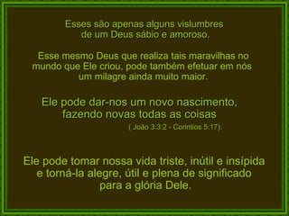 Esses são apenas alguns vislumbres  de um Deus sábio e amoroso. Esse mesmo Deus que realiza tais maravilhas no mundo que Ele criou, pode também efetuar em nós  um milagre ainda muito maior. Ele pode dar-nos um novo nascimento,  fazendo novas todas as coisas  Ele pode tomar nossa vida triste, inútil e insípida  e torná-la alegre, útil e plena de significado  para a glória Dele. ( João 3:3:2 - Corintios 5:17).  