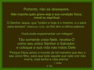 Portanto, não se desespere. Não importa quão grave seja a sua condição física,  moral ou espiritual. O Senhor Jesus, que "ontem e hoje é o mesmo, e o será para sempre“  (Hebreus 13:8) , só Ele tem a última palavra.  Você pode experimentar um milagre! Tão somente creia Nele, receba-O  como seu único Senhor e Salvador,  e coloque a sua vida nas mãos Dele.  “ Porque Deus amou o mundo de tal maneira que deu o seu único filho, para que todo aquele que nele crer não morra, mas tenha a vida eterna.“  ( João 3:16). 