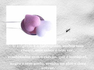 Mas há maravilha ainda maior.
O oxigênio e o hidrogênio, ambos sem
cheiro, sem sabor e sem cor,
combinados com o carvão, que é insolúvel,
negro e sem gosto, resulta no alvo e doce
açúcar.
 