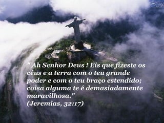 " Ah Senhor Deus ! Eis que fizeste os
céus e a terra com o teu grande
poder e com o teu braço estendido;
coisa alguma te é demasiadamente
maravilhosa."
(Jeremias, 32:17)
 