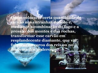 Quem colocaria certa quantidade de
carvão nas entranhas do solo e,
mediante a combinação do fogo e a
pressão dos montes e das rochas,
transformar esse carvão em
resplandecente diamante, que vai
fulgurar na coroa dos reis ou no
diadema dos poderosos?
 