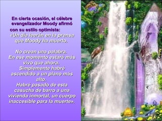 En cierta ocasión, el célebre evangelizador Moody afirmó con su estilo optimista:  « Un día leerán en la prensa que Moody ha muerto.  No crean una palabra.  En ese momento estaré más vivo que ahora.  Simplemente habré ascendido a un plano más alto.  Habré pasado de esta casucha de barro a una vivienda inmortal, un cuerpo inaccesible para la muerte » . 