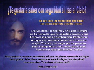 En ese caso, no tienes m ás que hacer con sinceridad esta sencilla  oración : « Jes ús, deseo conocerte y vivir para siempre en Tu Reino. Sé que he cometido errores y que hecho cosas que no estaban bien. Perdóname. Aunque soy conciente de que no lo merezco, acepto Tu amor y te ruego que me permitas estar contigo en el Cielo. Hazte parte de mí. Ayúdame y dame paz interior. Amén » Dios contesta nuestras oraciones; as í que ¡ya tienes reservado un lugar en la gloria!  Dios tiene preparado para Sus hijos una eternidad incomparable. Ya es tuya si crees en El. ¡Nos vemos allá! 