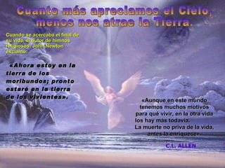Cuando se acercaba el final de su vida, el autor de himnos religiosos  John Newton exclamó:   « Ahora estoy en la tierra de los moribundos; pronto estaré en la tierra de los vivientes » . « Aunque en este mundo tenemos muchos motivos para qu é vivir, en la otra vida los hay más todavía.  La muerte no priva de la vida, antes la enriquece » . C.L. ALLEN Cuanto más apreciamos el Cielo, menos nos atrae la Tierra. 