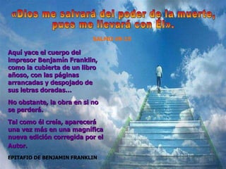 EPITAFIO DE BENJAMIN FRANKLIN Aqu í yace el cuerpo del impresor Benjamín Franklin, como la cubierta de un libro añoso, con las páginas arrancadas y despojado de sus letras doradas…  No obstante, la obra en si no se perderá.  Tal como él creía, aparecerá una vez más en una magnífica nueva edición corregida por el Autor.   «Dios me salvará del poder de la muerte, pues me llevará con Él». SALMO 49:15 