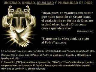 “Haya, pues, en vosotros este sentir
                                     que hubo también en Cristo Jesús,
                                     el cual, siendo en forma de Dios, no
                                     estimó el ser igual a Dios como
                                     cosa a que aferrarse”
                                                                      (Filipenses, 2: 5-6)



                                     “El que me ha visto a mí, ha visto
                                     al Padre” (Juan, 14: 9)

En la Trinidad no existe superioridad ni inferioridad de una Persona respecto de otra.
Como el Hijo es igual que el Padre, el Padre es igual que el Espíritu y el Espíritu es
igual que el Hijo.
El Dios único (“Él”) es también, e igualmente, “Ellos”; y “Ellos” están siempre juntos,
cooperando estrechamente. El Espíritu Santo ejecuta la voluntad del Padre y del
Hijo, que es también su propia voluntad.
 