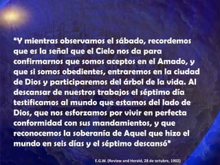 “Y mientras observamos el sábado, recordemos
que es la señal que el Cielo nos da para
confirmarnos que somos aceptos en el Amado, y
que si somos obedientes, entraremos en la ciudad
de Dios y participaremos del árbol de la vida. Al
descansar de nuestros trabajos el séptimo día
testificamos al mundo que estamos del lado de
Dios, que nos esforzamos por vivir en perfecta
conformidad con sus mandamientos, y que
reconocemos la soberanía de Aquel que hizo el
mundo en seis días y el séptimo descansó”
                     E.G.W. (Review and Herald, 28 de octubre, 1902)
 