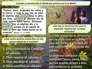 ¿Cuándo es mencionado el sábado por primera vez en la Biblia?


“Fueron, pues, acabados los cielos y
la tierra, y todo lo que hay en ellos.
El séptimo día concluyó Dios la obra
que hizo, y reposó el séptimo día de
todo cuanto había hecho. Entonces
bendijo Dios el séptimo día y lo
santificó, porque en él reposó de                 ¿Por qué se menciona tres veces la
toda la obra que había hecho en la                 expresión “séptimo día” en estos
creación” (Génesis, 2: 1-3 RV95)                              versículos?
                                              La triple repetición es un recurso
 ¿Qué cuatro acciones realizó Dios en este    que se suele usar en la Biblia
     primer sábado de la Creación?
                                              para dar énfasis a una idea, en
                                              este caso la importancia del día
1. Dios concluyó la Creación                  sábado.
   el sábado.
                                              Lo podemos comparar con las
2. Dios reposó el sábado.
                                              expresión “Santo, santo, santo”
3. Dios bendijo el sábado.                    que los ángeles dirigen a Dios
4. Dios santificó el sábado.                  para enfatizar su santidad.
 