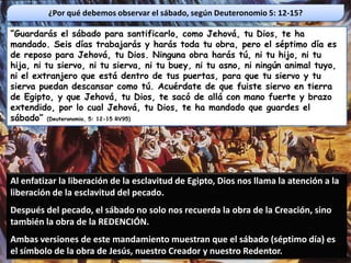 ¿Por qué debemos observar el sábado, según Deuteronomio 5: 12-15?

“Guardarás el sábado para santificarlo, como Jehová, tu Dios, te ha
mandado. Seis días trabajarás y harás toda tu obra, pero el séptimo día es
de reposo para Jehová, tu Dios. Ninguna obra harás tú, ni tu hijo, ni tu
hija, ni tu siervo, ni tu sierva, ni tu buey, ni tu asno, ni ningún animal tuyo,
ni el extranjero que está dentro de tus puertas, para que tu siervo y tu
sierva puedan descansar como tú. Acuérdate de que fuiste siervo en tierra
de Egipto, y que Jehová, tu Dios, te sacó de allá con mano fuerte y brazo
extendido, por lo cual Jehová, tu Dios, te ha mandado que guardes el
sábado” (Deuteronomio, 5: 12-15 RV95)




Al enfatizar la liberación de la esclavitud de Egipto, Dios nos llama la atención a la
liberación de la esclavitud del pecado.
Después del pecado, el sábado no solo nos recuerda la obra de la Creación, sino
también la obra de la REDENCIÓN.
Ambas versiones de este mandamiento muestran que el sábado (séptimo día) es
el símbolo de la obra de Jesús, nuestro Creador y nuestro Redentor.
 