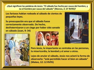 ¿Qué significan las palabras de Jesús: “El sábado fue hecho por causa del hombre, y
              no el hombre por causa del sábado” (Marcos, 2: 27 RV95)?

Los fariseos habían rodeado al sábado de cientos de
pequeñas leyes.
Su preocupación era que el sábado fuese
correctamente observado. De hecho,
desfraternizaron a un ciego por haber sido sanado
en sábado (Juan, 9: 34)




                         Para Jesús, lo importante se centraba en las personas,
                         la misericordia, la bondad y el amor a otros.
                         Lejos de anular el sábado, Jesús nos aclaró la forma de
                         observarlo: “está permitido hacer el bien en sábado”
                         (Mateo, 12: 12 RV95)
 