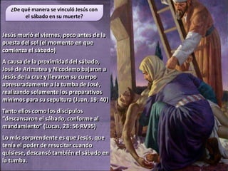 ¿De qué manera se vinculó Jesús con
        el sábado en su muerte?


Jesús murió el viernes, poco antes de la
puesta del sol (el momento en que
comienza el sábado)
A causa de la proximidad del sábado,
José de Arimatea y Nicodemo bajaron a
Jesús de la cruz y llevaron su cuerpo
apresuradamente a la tumba de José,
realizando solamente los preparativos
mínimos para su sepultura (Juan, 19: 40)
Tanto ellos como los discípulos
“descansaron el sábado, conforme al
mandamiento” (Lucas, 23: 56 RV95)
Lo más sorprendente es que Jesús, que
tenía el poder de resucitar cuando
quisiese, descansó también el sábado en
la tumba.
 
