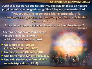 LA ESPERANZA BIENAVENTURADA
 ¿Cuál es la esperanza que nos motiva, que está implícita en nuestro
 propio nombre como Iglesia y significará llegar a nuestro destino?
        “Aguardando la esperanza bienaventurada y la
   manifestación gloriosa de nuestro gran Dios y Salvador
                        Jesucristo” (Tito, 2: 13)
   Ésta es una promesa dada por Jesús mismo: “Vendré otra vez”
                                                            (Juan, 14: 3)

 Además de poder ver cara a cara a
 nuestro Salvador, ¿qué más
 recibiremos cuando Él regrese?
 Un cuerpo incorruptible
  (1ª de Corintios, 15: 42-54)
 Un reino eterno (Daniel, 7: 18)
 Una tierra nueva (2ª de Pedro, 3: 13)
 Una vida sin dolor, enfermedad ni
  muerte (Apocalipsis, 21: 4)
 
