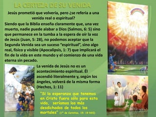 Jesús prometió que volvería, pero ¿se refería a una
                  venida real o espiritual?
Siendo que la Biblia enseña claramente que, una vez
muerto, nadie puede alabar a Dios (Salmos, 6: 5) sino
que permanece en la tumba a la espera de oír la voz
de Jesús (Juan, 5: 28), no podemos aceptar que la
Segunda Venida sea un suceso “espiritual”, sino algo
real, físico y visible (Apocalipsis, 1: 7) que implicará el
fin de la vida en este mundo y el comienzo de una vida
eterna sin pecado.
                     La venida de Jesús no es un
                     acontecimiento espiritual. Él
                     ascendió literalmente y, según los
                     ángeles, volverá de la misma forma
                     (Hechos, 1: 11)
                     “Si la esperanza que tenemos
                     en Cristo fuera sólo para esta
                     vida, seríamos los más
                     desdichados de todos los
                     mortales” (1ª de Corintios, 15: 19 NVI)
 