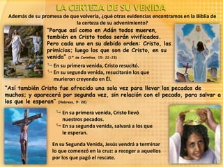Además de su promesa de que volvería, ¿qué otras evidencias encontramos en la Biblia de
                             la certeza de su advenimiento?
                “Porque así como en Adán todos mueren,
                también en Cristo todos serán vivificados.
                Pero cada uno en su debido orden: Cristo, las
                primicias; luego los que son de Cristo, en su
                venida” (1ª de Corintios, 15: 22-23)
                  En su primera venida, Cristo resucitó.
                  En su segunda venida, resucitarán los que
                   murieron creyendo en Él.
“Así también Cristo fue ofrecido una sola vez para llevar los pecados de
muchos; y aparecerá por segunda vez, sin relación con el pecado, para salvar a
los que le esperan” (Hebreos, 9: 28)
                     En su primera venida, Cristo llevó
                      nuestros pecados.
                     En su segunda venida, salvará a los que
                      le esperan.

                   En su Segunda Venida, Jesús vendrá a terminar
                   lo que comenzó en la cruz: a recoger a aquellos
                   por los que pagó el rescate.
 