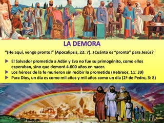 “¡He aquí, vengo pronto!” (Apocalipsis, 22: 7). ¿Cuánto es “pronto” para Jesús?
 El Salvador prometido a Adán y Eva no fue su primogénito, como ellos
  esperaban, sino que demoró 4.000 años en nacer.
 Los héroes de la fe murieron sin recibir lo prometido (Hebreos, 11: 39)
 Para Dios, un día es como mil años y mil años como un día (2ª de Pedro, 3: 8)
 
