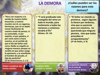 ¿Cuáles pueden ser las
                                                                razones para esta
                                                                    demora?

• “Pero con respecto a la          • “Y será predicado este   • “El Señor no retarda su
  venida de nuestro Señor            evangelio del reino en     promesa, según algunos
  Jesucristo, y nuestra              todo el mundo, para        la tienen por tardanza,
  reunión con él, os rogamos,
  hermanos, que no os dejéis
                                     testimonio a todas las     sino que es paciente
  mover fácilmente de                naciones; y entonces       para con nosotros, no
  vuestro modo de pensar, ni         vendrá el fin”             queriendo que ninguno
  os conturbéis, ni por              (Mateo, 24: 14)            perezca, sino que todos
  espíritu, ni por palabra, ni                                  procedan al
  por carta como si fuera                                       arrepentimiento”
  nuestra, en el sentido de                                     (2ª de Pedro, 3: 9)
  que el día del Señor está
  cerca. Nadie os engañe en
  ninguna manera; porque no
  vendrá sin que antes venga
  la apostasía, y se manifieste
  el hombre de pecado, el
  hijo de perdición”
  (2ª de Tesalonicenses, 2: 1-3)

                                                              La aparente demora
Deben cumplirse aún                La iglesia debe
                                                              es un acto de
ciertas señales.                   cumplir su misión.
                                                              misericordia divina.
 