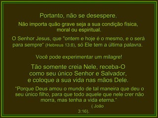 Portanto, não se desespere. Não importa quão grave seja a sua condição física,  moral ou espiritual. O Senhor Jesus, que "ontem e hoje é o mesmo, e o será para sempre“  (Hebreus 13:8) , só Ele tem a última palavra.  Você pode experimentar um milagre! Tão somente creia Nele, receba-O  como seu único Senhor e Salvador,  e coloque a sua vida nas mãos Dele.  “ Porque Deus amou o mundo de tal maneira que deu o seu único filho, para que todo aquele que nele crer não morra, mas tenha a vida eterna.“  ( João 3:16). 