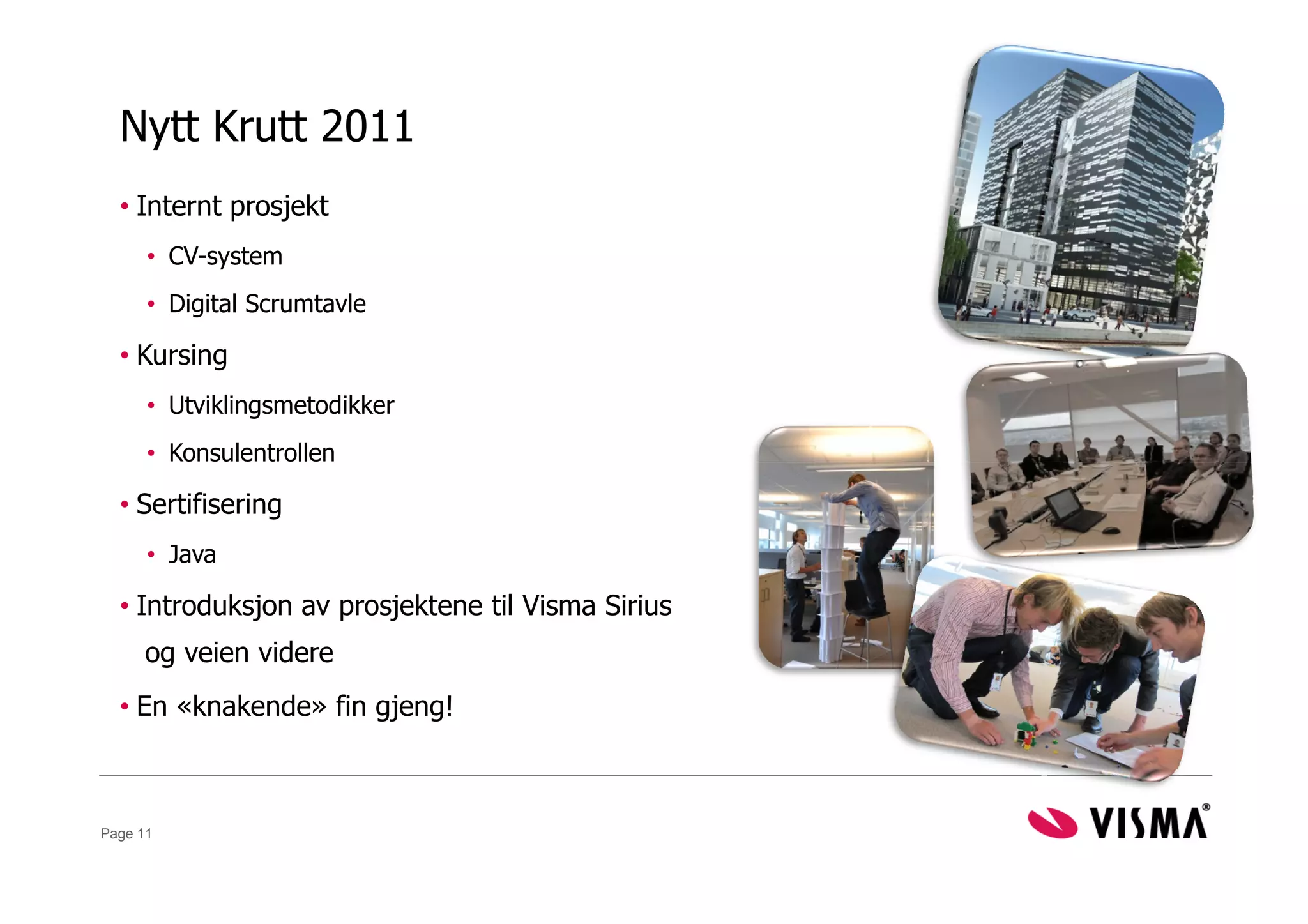 Nytt Krutt 2011
  • Internt prosjekt
      • CV-system
      • Digital Scrumtavle

  • Kursing
      • Utviklingsmetodikker
      • Konsulentrollen

  • Sertifisering
      • Java

  • Introduksjon av prosjektene til Visma Sirius
     og veien videre
  • En «knakende» fin gjeng!



Page 11
 