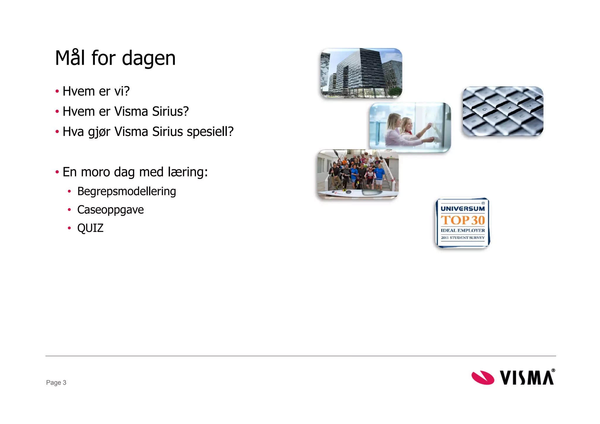 Mål for dagen
  • Hvem er vi?
  • Hvem er Visma Sirius?
  • Hva gjør Visma Sirius spesiell?


  • En moro dag med læring:
         • Begrepsmodellering
         • Caseoppgave
         • QUIZ




Page 3
 