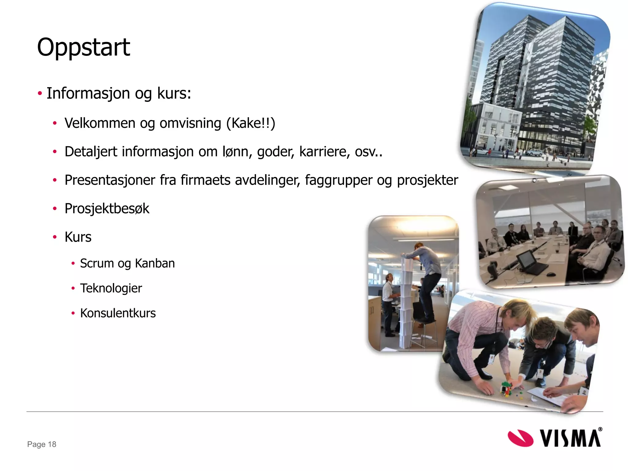 Oppstart
  • Informasjon og kurs:
      • Velkommen og omvisning (Kake!!)

      • Detaljert informasjon om lønn, goder, karriere, osv..

      • Presentasjoner fra firmaets avdelinger, faggrupper og prosjekter

      • Prosjektbesøk

      • Kurs
          • Scrum og Kanban

          • Teknologier

          • Konsulentkurs




Page 18
 