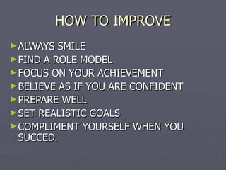 HOW TO IMPROVE ALWAYS SMILE FIND A ROLE MODEL FOCUS ON YOUR ACHIEVEMENT BELIEVE AS IF YOU ARE CONFIDENT PREPARE WELL SET REALISTIC GOALS COMPLIMENT YOURSELF WHEN YOU SUCCED. 