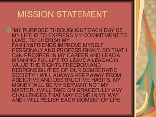 MISSION STATEMENT “ MY PURPOSE THROUGHOUT EACH DAY OF MY LIFE IS TO EXPRESS MY COMMITMENT TO LOVE, TO CHERISH MY FAMILY&FRIENDS.IMPROVE MYSELF PERSONALY AND PROFESSIONALY, SO THAT I CAN PROSPER IN MY CAREER AND LEAD A MEANING FUL LIFE TO LEAVE A LEAGACY.I VALUE THE RIGHTS,FREEDOM AND RESPONSIBILITIES OF OUR DEMOCRATIC SOCIETY. I WILL ALWAYS KEEP AWAY FROM ADDICTIVE AND DESTRUCTIVE HABITS. MY MONEY WILL BE MY SERVANT NOT MY MASTER. I WILL TAKE ON GRACEFULLY ANY CHALLENGES THAT MAY COME IN MY WAY  AND I WILL RELISH EACH MOMENT OF LIFE 