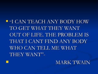 “ I CAN TEACH ANY BODY HOW TO GET WHAT THEY WANT OUT OF LIFE. THE PROBLEM IS THAT I CANT FIND ANY BODY WHO CAN TELL ME WHAT THEY WANT”- MARK TWAIN 
