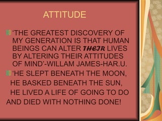 ATTITUDE ‘THE GREATEST DISCOVERY OF MY GENERATION IS THAT HUMAN BEINGS CAN ALTER  THEIR  LIVES BY ALTERING THEIR ATTITUDES OF MIND’-WILLAM JAMES-HAR.U. ‘HE SLEPT BENEATH THE MOON, HE BASKED BENEATH THE SUN, HE LIVED A LIFE OF GOING TO DO AND DIED WITH NOTHING DONE! 