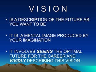 V I S I O N IS A DESCRIPTION OF THE FUTURE AS YOU WANT TO BE IT IS, A MENTAL IMAGE PRODUCED BY YOUR IMAGINATION IT INVOLVES  SEEING  THE OPTIMAL FUTURE FOR THE CAREER AND  VIVIDLY  DESCRIBING THIS VISION 
