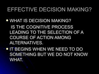 EFFECTIVE DECISION MAKING? WHAT IS DECISION MAKING?  IS THE COGNITIVE PROCESS LEADING TO THE SELECTION OF A COURSE OF ACTION AMONG ALTERNATIVES. IT BEGINS WHEN WE NEED TO DO SOMETHING BUT WE DO NOT KNOW WHAT. 