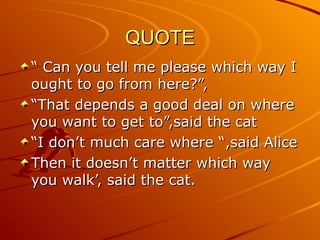 QUOTE “  Can you tell me please which way I ought to go from here?”, “ That depends a good deal on where you want to get to”,said the cat “ I don’t much care where “,said Alice Then it doesn’t matter which way you walk’, said the cat. 