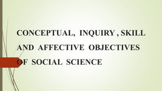 CONCEPTUAL, INQUIRY , SKILL
AND AFFECTIVE OBJECTIVES
OF SOCIAL SCIENCE
 