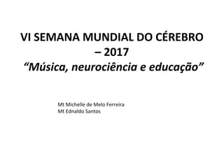 VI SEMANA MUNDIAL DO CÉREBRO
– 2017
 “Música, neurociência e educação”
Mt Michelle de Melo Ferreira
Mt Ednaldo Santos
 