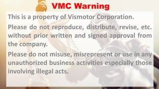 VMC Warning
This is a property of Vismotor Corporation.
Please do not reproduce, distribute, revise, etc.
without prior written and signed approval from
the company.
Please do not misuse, misrepresent or use in any
unauthorized business activities especially those
involving illegal acts.
 