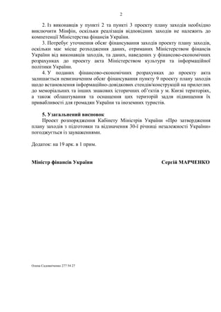 2
2. Із виконавців у пункті 2 та пункті 3 проекту плану заходів необхідно
виключити Мінфін, оскільки реалізація відповідних заходів не належить до
компетенції Міністерства фінансів України.
3. Потребує уточнення обсяг фінансування заходів проекту плану заходів,
оскільки має місце розходження даних, отриманих Міністерством фінансів
України від виконавців заходів, та даних, наведених у фінансово-економічних
розрахунках до проекту акта Міністерством культури та інформаційної
політики України.
4. У поданих фінансово-економічних розрахунках до проекту акта
залишається невизначеним обсяг фінансування пункту 9 проекту плану заходів
щодо встановлення інформаційно-довідкових стендів/конструкцій на прилеглих
до меморіальних та інших знакових історичних об’єктів у м. Києві територіях,
а також облаштування та оснащення цих територій задля підвищення їх
привабливості для громадян України та іноземних туристів.
5. Узагальнений висновок
Проект розпорядження Кабінету Міністрів України «Про затвердження
плану заходів з підготовки та відзначення 30-ї річниці незалежності України»
погоджується із зауваженнями.
Додаток: на 19 арк. в 1 прим.
Міністр фінансів України Сергій МАРЧЕНКО
Олена Садовніченко 277 54 27
 
