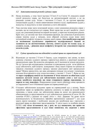 Висновок ОБСЄ/БДІПЛ щодо Закону України "Про судоустрій і статус суддів"
10
3.2 Автоматизований розподіл судових справ
26. Низка положень, у тому числі частина 2 Статті 8 та Стаття 15, описують новий
спосіб розподілу справ, що базується на автоматизованій системі, а не на
рішеннях голови суду. Згідно з частиною 5 Статті 15, ця система враховує
спеціалізацію суддів, а також навантаження кожного судді, перебування суддів у
відпустці, їх відсутність та інші зазначені у статті обставини.
27. Така система може мати позитивний вплив у сенсі уникнення розподілу справ з
мотивів, що не стосуються суті справи. Вона також має на меті запобігти участі
судді, що ухвалював рішення на першій інстанції, у перегляді відповідних рішень.
Крім того, до системи має бути інтегрована функція, що дозволяла б розподіляти
справу іншому судді у випадку, коли обраний спочатку суддя може мати
потенційний конфлікт інтересів стосовно даної справи. Для запобігання корупції
та поліпшення (суспільного сприйняття) неупередженості бажано не
залишати це на автоматизовану систему, самого суддю чи голову суду, де
служить суддя, – рішення щодо конфлікту інтересів має ухвалювати окрема
колегія суддів.
3.3 Судове провадження та відповідні складові права на справедливий суд
28. Відповідно до частини 2 Статті 9 Закону, суди створюють такі умови, за яких
кожному учаснику судового процесу гарантується рівність у реалізації наданих
процесуальних прав. Це шляхетна декларація, але її значення не цілком зрозуміле.
Чи тут ідеться про неупереджене ставлення та поводження суддів та/чи обов'язок
судді забезпечити, щоб погрози, залякування з боку іншої сторони чи публіки не
завадили учасникам судового процесу законно реалізувати свої процесуальні
права? Можна припустити, що дана декларація підпадає під останнє тлумачення,
оскільки безсторонність суду згадується вище, у частині 1 Статті 7. Якщо це так,
то варто переформулювати це положення й чітко вказати на обов'язок судді
вживати достатні заходи для забезпечення належних умов у залі суду, а
також запобігати поведінці, що може створювати вороже середовище, та
карати за таку поведінку. Невиконання судом такого обов'язку може призвести
до порушення Статті 6 Конвенції (право на справедливий суд).17
29. Стосовно забезпечення складових права на справедливий суд у цілому, Закон
передбачає право на професійну правничу допомогу та право на вільний вибір
захисника, а також додає, що забезпечення права на захист від кримінального
обвинувачення та представництво в суді здійснюються адвокатом (Стаття 10). Як
зазначив ЄСПЛ у рішенні по справі Artico v. Italy, Держава "не може нести
відповідальність за бездіяльність офіційно призначеного адвоката"18
, але суди
мають вжити належних і необхідних заходів для запобігання вад і прогалин у
реалізації права на ефективне представництво. У світлі цього та подібних рішень
ЄСПЛ, слід чітко встановити, що у разі, як суд вважатиме, що право на
ефективне представництво в суді може опинитись під загрозою з вини
17
Наприклад, у справі T. v. the United Kingdom (скарга № 24724/94, рішення від 16 грудня 1999 року,
<http://hudoc.echr.coe.int/eng?i=001-58593>), ЄСПЛ підкреслив, що, хоча аргумент про те, що "публічний судовий розгляд
служить інтересам суспільства щодо відкритого відправлення правосуддя" (п. 85), є важливим, під час провадження
національний суд не вжив достатніх заходів для забезпечення прав заявника, передбачених Статтею 6, оскільки "вельми
сумнівно, що заявник почувався б достатньо розкуто при напруженні залу судових засідань і на очах у публіки" (п. 88).
18
ЄСПЛ, Artico v. Italy (скарга № 6694/74, рішення від 13 травня 1980 року), п. 36, <http://hudoc.echr.coe.int/eng?i=001-57424>;
див. також справу Daud v. Portugal (скарга № 22600/93, рішення від 21 квітня 1998 року), <http://hudoc.echr.coe.int/eng?i=001-
58154>.
 