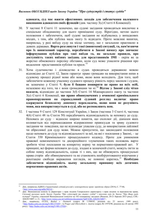 Висновок ОБСЄ/БДІПЛ щодо Закону України "Про судоустрій і статус суддів"
11
адвоката, суд має вжити ефективних заходів для забезпечення належного
виконання адвокатом своїх функцій (див. частину 3(с) Статті 6 Конвенції).
30. У частині 8 Статті 11 зазначено, що судові засідання проводяться виключно в
спеціально обладнаному для цього приміщенні суду. Вірогідно, метою цього
положення є забезпечити, щоб судові засідання не відбувались у випадкових
місцях, з тим, аби публіка мала змогу їх відвідати. Проте можливі винятки,
наприклад, у разі виїзду суду на місце злочину, що є загальною практикою в
деяких державах. Варто розглянути і такі (виняткові) ситуації, та, пам'ятаючи
про їх винятковий характер, передбачити в Законі вимогу про завчасне
інформування публіки про такі виїзди та, як загальне правило, про
доступність таких виїзних засідань для представників ЗМІ – окрім як за
жорстко обмеженого переліку обставин, коли суд може ухвалити рішення про
видалення представників публіки та преси.19
31. Хоча судочинство і діловодство в судах проводяться державною мовою
відповідно до Статті 12, Закон гарантує право громадян на використання ними в
судовому процесі рідної мови або мови, якою вони володіють. Для того, щоб
забезпечити кожному учаснику судового процесу рівність перед законом і судом,
як зазначено у Статті 9, було б бажано поширити це право на всіх осіб,
незалежно від того, чи є вони громадянами чи ні.20
Відтак у Законі слід чітко
вказати, відповідно до частини 3(f) Статті 14 Міжнародного пакту та частини
3(e) Статті 6 Конвенції, що право обвинувачених у вчиненні кримінального
правопорушення на справедливий судовий розгляд включає право
одержувати безоплатну допомогу перекладача, якщо вони не розуміють
мови, яка використовується в суді, або не розмовляють нею.
32. І частина 9 Статті 129 Конституції України, і Закон (частина 3 Статті 6, частина
4(6) Статті 48 та Стаття 50) передбачають відповідальність за неповагу до суду.
Неповага до суду – відносно широке поняття, що охоплює дії, діапазон яких
коливається від перешкоджання відправленню правосуддя та зриву судового
засідання чи поведінки, що не відповідає ухвалам суду, до використання лайливої
чи образливої для суду мови. Можна припустити, що законодавчі положення
щодо неповаги до суду та відповідальності за неї, на які є посилання у Законі, – це
Стаття 330 Кримінального процесуального кодексу. Проте для уникнення
правової невизначеності та дискреційного тлумачення таких положень варто
зробити чітке посилання на конкретну норму чи нормативно-правовий акт. У
принципі, всі форми неповаги до суду, згадані в зазначеній статті, можуть тягти за
собою певну відповідальність, однак ті з них, що не обмежують процесуальні
права сторін або обвинуваченого та не становлять необґрунтованого втручання у
реалізацію свободи вираження поглядів, не повинні каратись.21
Необхідно
забезпечити відповідність цьому загальному принципу всіх дотичних
нормативно-правових актів.
19
Див., наприклад, БДІПЛ, Справедливий судовий розгляд у міжнародному праві: юридична збірка (2014), С. 77-86,
<http://www.osce.org/odihr/94214>.
20
Див.: Венеціанська комісія та Директорат з прав людини Генерального директорату з прав людини та верховенства права,
Спільний висновок щодо Закону України "Про судоустрій та статус суддів" і внесення змін до Закону "Про Вищу раду
юстиції" України, схвалений Венеціанською комісією на 102 пленарному засіданні (Венеція, 20-21 березня 2015 року), CDL-
AD(2015)007, п. 21, <http://www.venice.coe.int/webforms/documents/?pdf=CDL-AD(2015)007>.
21
Див., наприклад, ЄСПЛ, Barfod v. Denmark (скарга № 11508/85, рішення від 22 лютого 1989 року),
<http://hudoc.echr.coe.int/eng?i=001-57430>; та Prager and Oberschlick v. Austria (скарга № 15974/90, рішення від 26 квітня 1995
року), <http://hudoc.echr.coe.int/eng?i=001-57926>.
 