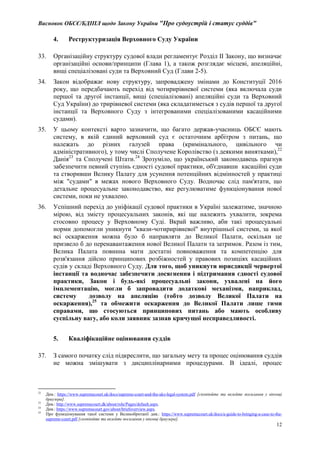 Висновок ОБСЄ/БДІПЛ щодо Закону України "Про судоустрій і статус суддів"
12
4. Реструктуризація Верховного Суду України
33. Організаційну структуру судової влади регламентує Розділ II Закону, що визначає
організаційні основи/принципи (Глава 1), а також розглядає місцеві, апеляційні,
вищі спеціалізовані суди та Верховний Суд (Глави 2-5).
34. Закон відображає нову структуру, запроваджену змінами до Конституції 2016
року, що передбачають перехід від чотирирівневої системи (яка включала суди
першої та другої інстанції, вищі (спеціалізовані) апеляційні суди та Верховний
Суд України) до трирівневої системи (яка складатиметься з судів першої та другої
інстанції та Верховного Суду з інтегрованими спеціалізованими касаційними
судами).
35. У цьому контексті варто зазначити, що багато держав-учасниць ОБСЄ мають
систему, в якій єдиний верховний суд є остаточним арбітром з питань, що
належать до різних галузей права (кримінального, цивільного чи
адміністративного), у тому числі Сполучене Королівство (з деякими винятками),22
Данія23
та Сполучені Штати.24
Зрозуміло, що український законодавець прагнув
забезпечити певний ступінь єдності судової практики, об'єднавши касаційні суди
та створивши Велику Палату для усунення потенційних відмінностей у практиці
між "судами" в межах нового Верховного Суду. Водночас слід пам'ятати, що
детальне процесуальне законодавство, яке регулюватиме функціонування нової
системи, поки не ухвалено.
36. Успішний перехід до уніфікації судової практики в Україні залежатиме, значною
мірою, від змісту процесуальних законів, які ще належить ухвалити, зокрема
стосовно процесу у Верховному Суді. Вкрай важливо, аби такі процесуальні
норми допомогли уникнути "квази-чотирирівневої" внутрішньої системи, за якої
всі оскарження можна було б направляти до Великої Палати, оскільки це
призвело б до перенавантаження нової Великої Палати та затримок. Разом із тим,
Велика Палата повинна мати достатні повноваження та компетенцію для
розв'язання дійсно принципових розбіжностей у правових позиціях касаційних
судів у складі Верховного Суду. Для того, щоб уникнути юрисдикції червертої
інстанції та водночас забезпечити досягнення і підтримання єдності судової
практики, Закон і будь-які процесуальні закони, ухвалені на його
імплементацію, могли б запровадити додаткові механізми, наприклад,
систему дозволу на апеляцію (тобто дозволу Великої Палати на
оскарження),25
та обмежити оскарження до Великої Палати лише тими
справами, що стосуються принципових питань або мають особливу
суспільну вагу, або коли заявник зазнав кричущої несправедливості.
5. Кваліфікаційне оцінювання суддів
37. З самого початку слід підкреслити, що загальну мету та процес оцінювання суддів
не можна змішувати з дисциплінарними процедурами. В ідеалі, процес
22
Див.: https://www.supremecourt.uk/docs/supreme-court-and-the-uks-legal-system.pdf [скопіюйте та вклейте посилання у віконці
браузера].
23
Див.: http://www.supremecourt.dk/about/role/Pages/default.aspx.
24
Див.: https://www.supremecourt.gov/about/briefoverview.aspx.
25
Про функціонування такої системи у Великобританії див.: https://www.supremecourt.uk/docs/a-guide-to-bringing-a-case-to-the-
supreme-court.pdf [скопіюйте та вклейте посилання у віконці браузера].
 