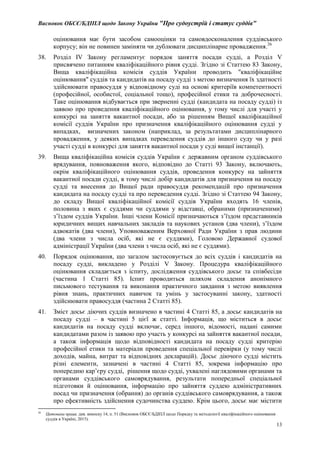 Висновок ОБСЄ/БДІПЛ щодо Закону України "Про судоустрій і статус суддів"
13
оцінювання має бути засобом самооцінки та самовдосконалення суддівського
корпусу; він не повинен заміняти чи дублювати дисциплінарне провадження.26
38. Розділ IV Закону регламентує порядок заняття посади судді, а Розділ V
присвячено питанням кваліфікаційного рівня судді. Згідно зі Статтею 83 Закону,
Вища кваліфікаційна комісія суддів України проводить "кваліфікаційне
оцінювання" суддів та кандидатів на посаду судді з метою визначення їх здатності
здійснювати правосуддя у відповідному суді на основі критеріїв компетентності
(професійної, особистої, соціальної тощо), професійної етики та доброчесності.
Таке оцінювання відбувається при зверненні судді (кандидата на посаду судді) із
заявою про проведення кваліфікаційного оцінювання, у тому числі для участі у
конкурсі на заняття вакантної посади, або за рішенням Вищої кваліфікаційної
комісії суддів України про призначення кваліфікаційного оцінювання судді у
випадках, визначених законом (наприклад, за результатами дисциплінарного
провадження, у деяких випадках переведення суддів до іншого суду чи у разі
участі судді в конкурсі для заняття вакантної посади у суді вищої інстанції).
39. Вища кваліфікаційна комісія суддів України є державним органом суддівського
врядування, повноваження якого, відповідно до Статті 93 Закону, включають,
окрім кваліфікаційного оцінювання суддів, проведення конкурсу на зайняття
вакантної посади судді, в тому числі добір кандидатів для призначення на посаду
судді та внесення до Вищої ради правосуддя рекомендацій про призначення
кандидата на посаду судді та про переведення судді. Згідно зі Статтею 94 Закону,
до складу Вищої кваліфікаційної комісії суддів України входять 16 членів,
половина з яких є суддями чи суддями у відставці, обраними (призначеними)
з’їздом суддів України. Інші члени Комісії призначаються з’їздом представників
юридичних вищих навчальних закладів та наукових установ (два члени), з’їздом
адвокатів (два члени), Уповноваженим Верховної Ради України з прав людини
(два члени з числа осіб, які не є суддями), Головою Державної судової
адміністрації України (два члени з числа осіб, які не є суддями).
40. Порядок оцінювання, що загалом застосовується до всіх суддів і кандидатів на
посаду судді, викладено у Розділі V Закону. Процедура кваліфікаційного
оцінювання складається з іспиту, дослідження суддівського досьє та співбесіди
(частина 1 Статті 85). Іспит проводиться шляхом складення анонімного
письмового тестування та виконання практичного завдання з метою виявлення
рівня знань, практичних навичок та умінь у застосуванні закону, здатності
здійснювати правосуддя (частина 2 Статті 85).
41. Зміст досьє діючих суддів визначено в частині 4 Статті 85, а досьє кандидатів на
посаду судді – в частині 5 цієї ж статті. Інформація, що міститься в досьє
кандидатів на посаду судді включає, серед іншого, відомості, надані самими
кандидатами разом із заявою про участь у конкурсі на зайняття вакантної посади,
а також інформація щодо відповідності кандидата на посаду судді критерію
професійної етики та матеріали проведення спеціальної перевірки (у тому числі
доходів, майна, витрат та відповідних декларацій). Досьє діючого судді містить
різні елементи, зазначені в частині 4 Статті 85, зокрема інформацію про
попередню кар’єру судді, рішення щодо судді, ухвалені наглядовими органами та
органами суддівського самоврядування, результати попередньої спеціальної
підготовки й оцінювання, інформацію про зайняття суддею адміністративних
посад чи призначення (обрання) до органів суддівського самоврядування, а також
про ефективність здійснення судочинства суддею. Крім цього, досьє має містити
26
Цитована праця, див. виноску 14, п. 51 (Висновок ОБСЄ/БДІПЛ щодо Порядку та методології кваліфікаційного оцінювання
суддів в Україні, 2015).
 