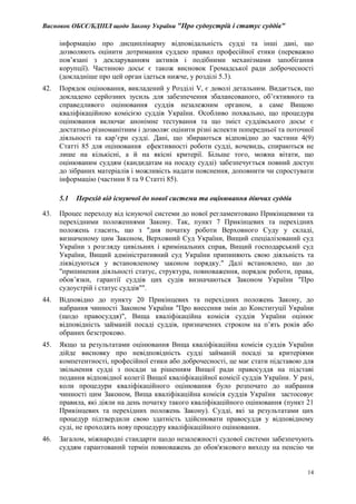 Висновок ОБСЄ/БДІПЛ щодо Закону України "Про судоустрій і статус суддів"
14
інформацію про дисциплінарну відповідальність судді та інші дані, що
дозволяють оцінити дотримання суддею правил професійної етики (переважно
пов’язані з декларуванням активів і подібними механізмами запобігання
корупції). Частиною досьє є також висновок Громадської ради доброчесності
(докладніше про цей орган ідеться нижче, у розділі 5.3).
42. Порядок оцінювання, викладений у Розділі V, є доволі детальним. Видається, що
докладено серйозних зусиль для забезпечення збалансованого, об’єктивного та
справедливого оцінювання суддів незалежним органом, а саме Вищою
кваліфікаційною комісією суддів України. Особливо похвально, що процедура
оцінювання включає анонімне тестування та що зміст суддівського досьє є
достатньо різноманітним і дозволяє оцінити різні аспекти попередньої та поточної
діяльності та кар’єри судді. Дані, що збираються відповідно до частини 4(9)
Статті 85 для оцінювання ефективності роботи судді, вочевидь, спираються не
лише на кількісні, а й на якісні критерії. Більше того, можна вітати, що
оцінюваним суддям (кандидатам на посаду судді) забезпечується повний доступ
до зібраних матеріалів і можливість надати пояснення, доповнити чи спростувати
інформацію (частини 8 та 9 Статті 85).
5.1 Перехід від існуючої до нової системи та оцінювання діючих суддів
43. Процес переходу від існуючої системи до нової регламентовано Прикінцевими та
перехідними положеннями Закону. Так, пункт 7 Прикінцевих та перехідних
положень гласить, що з "дня початку роботи Верховного Суду у складі,
визначеному цим Законом, Верховний Суд України, Вищий спеціалізований суд
України з розгляду цивільних і кримінальних справ, Вищий господарський суд
України, Вищий адміністративний суд України припиняють свою діяльність та
ліквідуються у встановленому законом порядку." Далі встановлено, що до
"припинення діяльності статус, структура, повноваження, порядок роботи, права,
обов’язки, гарантії суддів цих судів визначаються Законом України "Про
судоустрій і статус суддів"".
44. Відповідно до пункту 20 Прикінцевих та перехідних положень Закону, до
набрання чинності Законом України "Про внесення змін до Конституції України
(щодо правосуддя)", Вища кваліфікаційна комісія суддів України оцінює
відповідність займаній посаді суддів, призначених строком на п’ять років або
обраних безстроково.
45. Якщо за результатами оцінювання Вища кваліфікаційна комісія суддів України
дійде висновку про невідповідність судді займаній посаді за критеріями
компетентності, професійної етики або доброчесності, це має стати підставою для
звільнення судді з посади за рішенням Вищої ради правосуддя на підставі
подання відповідної колегії Вищої кваліфікаційної комісії суддів України. У разі,
коли процедури кваліфікаційного оцінювання було розпочато до набрання
чинності цим Законом, Вища кваліфікаційна комісія суддів України застосовує
правила, які діяли на день початку такого кваліфікаційного оцінювання (пункт 21
Прикінцевих та перехідних положень Закону). Судді, які за результатами цих
процедур підтвердили свою здатність здійснювати правосуддя у відповідному
суді, не проходять нову процедуру кваліфікаційного оцінювання.
46. Загалом, міжнародні стандарти щодо незалежності судової системи забезпечують
суддям гарантований термін повноважень до обов'язкового виходу на пенсію чи
 