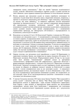 Висновок ОБСЄ/БДІПЛ щодо Закону України "Про судоустрій і статус суддів"
15
завершення строку повноважень.27
Цей так званий "принцип незмінюваності
суддів" дозволяє забезпечити незалежність окремих суддів і судової системи як
такої. Винятки з цього правила повинні бути обмежені та чітко визначені законом.
47. Відтак, рішення про звільнення суддів не можна сприймати легковажно чи
спрощено. Суддів може бути звільнено лише у виняткових випадках, наприклад, з
причин їх нездатності виконувати свої обов'язки,28
через поведінку, невідповідну
до посади, яку вони займають,29
за наявності серйозних підстав неналежної
поведінки чи некомпетентності,30
чи у разі значного порушення дисциплінарних
або кримінальних положень, визначених законом.31
Для забезпечення
незалежності судової системи рішення про звільнення суддів мають ухвалюватись
самою судовою владою, через органи самоврядування, та з дотриманням
справедливих процедур, які забезпечують об’єктивність і неупередженість та
встановлені у конституції чи законі.32
48. Відповідно до частини 6 Статті 126 Конституції України зі змінами від 2016 року,
підставами для звільнення судді є: 1) неспроможність виконувати повноваження
за станом здоров'я, 2) порушення вимог щодо несумісності, 3) вчинення істотного
дисциплінарного проступку, грубе чи систематичне нехтування обов'язками, що є
несумісним зі статусом судді або виявило його невідповідність займаній посаді, 4)
відставка чи звільнення з посади за власним бажанням, 5) незгода на переведення
до іншого суду у разі ліквідації чи реорганізації суду, в якому суддя обіймає
посаду, або 6) порушення обов'язку підтвердити законність джерела походження
майна. Ці підстави відображено і деталізовано у Розділі VII Закону "Звільнення
судді з посади та припинення його повноважень".
49. Окрему підставу для звільнення судді передбачено в пункті 20 Прикінцевих та
перехідних положень Закону, що спирається на норму підпункту (4) пункту 16-1
Перехідних положень Конституції. Формулювання пункту 20 про те, що суддю
може бути визнано "невідповідним" займаній посаді за критеріями
"компетентності, професійної етики або доброчесності", практично збігається з
формулюванням, використаним у підпункті (4) пункту16-1 Перехідних положень
Конституції. Зазначені положення мають на меті перевірити суддів, призначених
на посаду чи обраних до набрання чинності змінами до Конституції та новим
Законом, і відтак поширюються саме на цю категорію суддів – із наведеного
формулювання витікає, що відповідні норми є de facto обмеженими у часі, тобто
що після (одноразового) проходження оцінювання суддями, які потрапляють до
цієї категорії, пункт 20 не застосовуватиметься (включно з визначеною в ньому
підставою для звільнення суддів).
50. У своєму Спільному висновку 2015 року щодо Закону України "Про судоустрій та
статус суддів" і внесення змін до Закону "Про Вищу раду юстиції" України
Венеціанська комісія та Директорат з прав людини Генерального директорату
Ради Європи з прав людини та верховенства права вказали, що застосування
надзвичайних заходів може бути необхідним і виправданим для подолання
корупції та некомпетентності працівників судових органів, які є результатом
27
Див. цитовану працю, виноска 6, п.п. 11-12 (Основні принципи ООН стосовно незалежності судових органів). Див. також
цитовану працю, виноска 8, п. 60, КРЄС Висновок № 1; п. 49-52 (Рекомендація Ради Європи CM/Rec(2010)12); та Документ
Московської наради ОБСЄ 1991 року, п. 19.2 (v) та (vii).
28
Там само, п. 18 (Основні принципи ООН стосовно незалежності судових органів).
29
Там само.
30
Цитована праця, виноска 6, п. 20 (Зауваження загального порядку КПЛ ООН № 32).
31
Цитована праця, виноска 7, п. 50 (Рекомендація Ради Європи CM/Rec(2010)12).
32
Цитована праця, виноска 6, п. 20 (Зауваження загального порядку КПЛ ООН № 32).
 