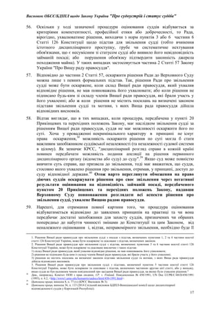 Висновок ОБСЄ/БДІПЛ щодо Закону України "Про судоустрій і статус суддів"
17
56. Оскільки у ході зазначеної процедури оцінювання суддів відбувається за
критеріями компетентності, професійної етики або доброчесності, то Рада,
вірогідно, ухвалюватиме рішення, виходячи з норм пунктів 3 або 6 частини 6
Статті 126 Конституції щодо підстав для звільнення судді (тобто вчинення
істотного дисциплінарного проступку, грубе чи систематичне нехтування
обов'язками, що є несумісним зі статусом судді або виявило його невідповідність
займаній посаді; або порушення обов'язку підтвердити законність джерела
походження майна). У таких випадках застосовується частина 2 Статті 57 Закону
України "Про Вищу раду правосуддя".
57. Відповідно до частини 2 Статті 57, оскаржити рішення Ради до Верховного Суду
можна лише з певних формальних підстав. Так, рішення Ради про звільнення
судді може бути оскаржене, коли склад Вищої ради правосуддя, який ухвалив
відповідне рішення, не мав повноважень його ухвалювати; або коли рішення не
підписано будь-ким зі складу членів Вищої ради правосуддя, які брали участь у
його ухваленні; або ж коли рішення не містить посилань на визначені законом
підстави звільнення судді та мотиви, з яких Вища рада правосуддя дійшла
відповідних висновків.
58. Відтак виглядає, що в тих випадках, коли процедура, передбачена у пункті 20
Прикінцевих та перехідних положень Закону, має наслідком звільнення судді за
рішенням Вищої ради правосуддя, суддя не має можливості оскаржити його по
суті. Хоча у провадженні некримінального характеру в принципі не існує
права оскарження,38
можливість оскаржити рішення по суті могла б стати
важливим запобіжником суддівської незалежності (та незалежності судової системи
в цілому). Як зазначає КРЄС, "дисциплінарний розгляд справи в кожній країні
повинен передбачати можливість подання апеляції на рішення первинного
дисциплінарного органу (відомства або суду) до суду".39
Якщо суд може повністю
вивчити суть справи, що призвела до звільнення, тоді має вважатися, що суддя,
стосовно якого ухвалено рішення про звільнення, отримав, у принципі, доступ до
суду відповідної держави.40
Отож варто переглянути обмеження на право
діючих суддів оскаржувати рішення про своє звільнення через негативні
результати оцінювання на відповідність займаній посаді, передбаченого
пунктом 20 Прикінцевих та перехідних положень Закону, надавши
Верховному Суду повноваження розглядати всі аспекти рішення про
звільнення судді, ухвалене Вищою радою правосуддя.
59. Нарешті, для отримання повної картини того, чи процедура оцінювання
відбуватиметься відповідно до заявлених принципів на практиці та чи вона
передбачає достатні запобіжники для захисту суддів, призначених чи обраних
попередньо до набуття чинності змінами до Конституції та цим Законом, від
неналежного оцінювання і, відтак, неправомірного звільнення, необхідно буде її
1. Рішення Вищої ради правосуддя про звільнення судді з посади з підстав, визначених пунктами 1, 2 та 4 частини шостої
статті 126 Конституції України, може бути оскаржене та скасоване з підстав, визначених законом.
2. Рішення Вищої ради правосуддя про звільнення судді з підстав, визначених пунктами 3 та 6 частини шостої статті 126
Конституції України, може бути оскаржене та скасоване виключно з таких підстав:
1) склад Вищої ради правосуддя, який ухвалив відповідне рішення, не мав повноважень його ухвалювати;
2) рішення не підписано будь-ким із складу членів Вищої ради правосуддя, які брали участь у його ухваленні;
3) рішення не містить посилань на визначені законом підстави звільнення судді та мотиви, з яких Вища рада правосуддя
дійшла відповідних висновків.
3. Рішення Вищої ради правосуддя про звільнення судді з підстави, визначеної пунктом 5 частини шостої статті 126
Конституції України, може бути оскаржене та скасоване з підстав, визначених частиною другою цієї статті, або у випадку,
якщо суддя не був належним чином повідомлений про засідання Вищої ради правосуддя, на якому було ухвалене рішення."
38
Див., наприклад, Комітет ООН з прав людини, I.P. v. Finland, Повідомлення № 450/1991, UN Doc CCPR/C/48/D/450/1991
(1993), п. 6.2, <http://www1.umn.edu/humanrts/undocs/html/450-1991.html>.
39
Цитована праця, виноска 8, п. 77 (v) (КРЄС Висновок № 3).
40
Цитована праця, виноска 36, п. 113 (2014 Спільний висновок БДІПЛ-Венеціанської комісії щодо дисциплінарної
відповідальності суддів у Киргизькій Республіці).
 