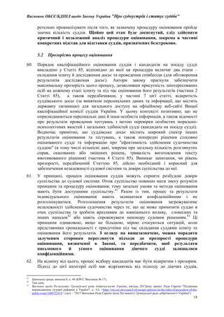 Висновок ОБСЄ/БДІПЛ щодо Закону України "Про судоустрій і статус суддів"
18
ретельно проаналізувати після того, як зазначену процедуру оцінювання пройде
значна кількість суддів. Щойно цей етап буде досягнутий, слід здійснити
критичний і незалежний аналіз процедури оцінювання, зокрема в частині
конкретних підстав для відставки суддів, призначених безстроково.
5.2 Прозорість процесу оцінювання
60. Порядок кваліфікаційного оцінювання суддів і кандидатів на посаду судді
викладено у Статті 85, відповідно до якої ця процедура включає два етапи –
складення іспиту й дослідження досьє та проведення співбесіди (для обговорення
результатів дослідження досьє). Автори закону прагнули забезпечити
максимальну прозорість цього процесу, дозволивши присутність заінтересованих
осіб на кожному етапі іспиту та під час оцінювання його результатів (частина 2
Статті 85), а також передбачивши, у частині 7 цієї статті, відкритість
суддівського досьє (за винятком персональних даних та інформації, що містить
державну таємницю) для загального доступу на офіційному веб-сайті Вищої
кваліфікаційної комісії суддів України. У цьому контексті позитивно, що не
оприлюднюються персональні дані й інша особиста інформація, а також відомості
про результати проведення тестувань з метою перевірки особистих морально-
психологічних якостей і загальних здібностей судді (кандидата на посаду судді).
Водночас примітно, що суддівське досьє містить широкий спектр інших
результатів оцінювання та тестувань, а також попередні рішення стосовно
оцінюваного судді та інформацію про "ефективність здійснення судочинства
суддею" (в тому числі кількісні дані, зокрема про загальну кількість розглянутих
справ, скасованих або змінених рішень, тривалість виготовлення тексту
вмотивованого рішення) (частина 4 Статті 85). Виникає запитання, чи рівень
прозорості, передбачений Статтею 85, дійсно необхідний і корисний для
забезпечення незалежності судової системи та довіри суспільства до неї.
61. У принципі, процеси оцінювання суддів можуть сприяти розбудові довіри
суспільства до судової системи. Отож суспільство повинно мати змогу розуміти
принципи та процедуру оцінювання; тому загальні умови та методи оцінювання
мають бути доступними суспільству.41
Разом із тим, процес та результати
індивідуального оцінювання мають залишатися конфіденційними і не
розголошуватися. Розголошення результатів оцінювання загрожуватиме
незалежності здійснення судочинства через те, що це може принизити суддю в
очах суспільства та зробити вразливим до зовнішнього впливу, словесних та
інших нападок42
або навіть спровокувати непокору судовим рішенням.43
Ці
принципи однаковою, якщо не більшою, мірою стосуються ситуацій, коли
представники громадськості є присутніми під час складання суддями іспиту та
оцінювання його результатів. З огляду на вищезазначене, можна порадити
залученим сторонам переглянути підходи до прозорості процедури
оцінювання, визначеної в Законі, та передбачити, щоб результати
письмового й усного оцінювання діючого судді залишалися
конфіденційними.
62. На відміну від цього, процес відбору кандидатів має бути відкритим і прозорим.
Підхід до цієї категорії осіб має відрізнятись від підходу до діючих суддів,
41
Цитована праця, виноска 8, п. 48 (КРЄС Висновок № 17).
42
Там само.
43
Висновок щодо Регламенту Громадської ради доброчесності України, квітень 2017року проект Ради Європи "Підтримка
впровадженню судової реформи в Україні", п. 3.6, <https://rm.coe.int/council-of-europe-opinion-on-the-rules-of-procedure-of-the-
public-coun/1680722415> (далі – "2017 Висновок Ради Європи щодо Регламенту Громадської ради доброчесності України").
 
