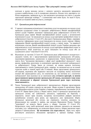 Висновок ОБСЄ/БДІПЛ щодо Закону України "Про судоустрій і статус суддів"
19
оскільки в цьому випадку метою є оцінити здатність кандидатів працювати
суддею в майбутньому, а не їх попередню діяльність. Більше того, прозорість тут
більш виправдана, зважаючи на те, що кандидати погодились на участь у вельми
змагальній процедурі відбору,44
з елементами якої вони були, чи мали б бути,
обізнані до подання заяви на участь у конкурсі.
5.3 Громадська рада доброчесності
63. У процесі оцінювання відповідності поведінки судді чи кандидата на посаду судді
правилам суддівської етики та критерію доброчесності Вищій кваліфікаційній
комісії суддів України допомагає Громадська рада доброчесності (Стаття 87).
Громадська рада сприяє Вищій кваліфікаційній комісії суддів у встановленні
відповідності судді чи кандидата на посаду судді критеріям професійної етики та
доброчесності (частина 1 Статті 87). Для цього Громадська рада збирає, перевіряє
та аналізує інформацію щодо судді (кандидата на посаду судді), передає зібрану
інформацію Вищій кваліфікаційній комісії суддів, а також, надає, "за наявності
відповідних підстав, Вищій кваліфікаційній комісії суддів України висновок про
невідповідність судді (кандидата на посаду судді) критеріям професійної етики та
доброчесності, який додається до досьє кандидата на посаду судді або до
суддівського досьє" (частина 6 Статті 87).
64. Відповідно до частини 2 Статті 87, Громадська рада доброчесності складається з
двадцяти членів, які є представниками правозахисних громадських об’єднань,
науковцями-правниками, адвокатами та журналістами. Члени Громадської ради
мають бути "визнаними фахівцями у сфері своєї професійної діяльності", мати
високу професійну репутацію та відповідати критерію політичної нейтральності
та доброчесності. Однак Закон не уточнює, як можна оцінити політичну
заангажованість членів Громадської ради, зокрема, чи визначається це на основі
членства особи в певній партії або її вчинків. Якщо представник громадського
об’єднання, науковець або журналіст виступає на підтримку якоїсь політичної
позиції або законодавчого акту, чи означатиме це, що він/вона не є політично
нейтральним? Для відповіді на ці запитання слід уточнити критерії, за якими
представникам правозахисних громадських об’єднань, науковцям тощо може
бути відмовлено в обранні членами Громадської ради через політичну
заангажованість.
65. Члени Громадської ради доброчесності призначаються зборами представників
громадських об’єднань строком на два роки. Збори скликає й організовує Вища
кваліфікаційна комісія суддів України у порядку, передбаченому частинами 10-16
Статті 87. Право брати участь у зборах мають лише ті громадські організації або
громадські спілки, які здійснюють діяльність, спрямовану на боротьбу з
корупцією, захист прав людини, підтримку інституційних реформ протягом
щонайменше останніх двох років, що передують дню проведення зборів.
Громадські організації або спілки, що отримують технічну допомогу чи
фінансування від донорів із країни, яка визнана Верховною Радою України
"агресором", не можуть брати участь у зборах (частина 12 Статті 87).
Незрозуміло, чому такій організації, якщо вона здійснює діяльність на законних
підставах і не є забороненою, не дозволено брати участь у зборах виключно через
джерела її фінансування. Це положення слід переглянути. Крім того, варто
розглянути доцільність збільшення прозорості у процесі відбору членів
44
Там само, п.п. 3.6 та 3.7.
 