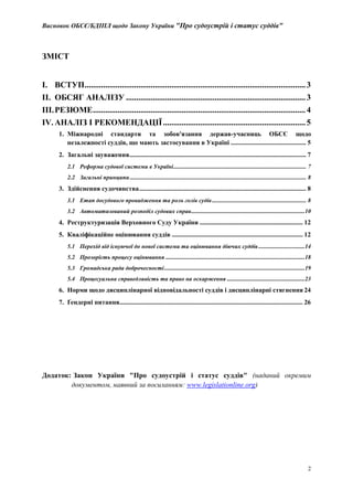 Висновок ОБСЄ/БДІПЛ щодо Закону України "Про судоустрій і статус суддів"
2
ЗМІСТ
I. ВСТУП...........................................................................................................3
II. ОБСЯГ АНАЛІЗУ .......................................................................................3
III.РЕЗЮМЕ.......................................................................................................4
IV. АНАЛІЗ І РЕКОМЕНДАЦІЇ.....................................................................5
1. Міжнародні стандарти та зобов'язання держав-учасниць ОБСЄ щодо
незалежності суддів, що мають застосування в Україні .............................................. 5
2. Загальні зауваження............................................................................................................ 7
2.1 Реформа судової системи в Україні......................................................................................... 7
2.2 Загальні принципи...................................................................................................................... 8
3. Здійснення судочинства...................................................................................................... 8
3.1 Етап досудового провадження та роль голів судів............................................................... 8
3.2 Автоматизований розподіл судових справ............................................................................10
4. Реструктуризація Верховного Суду України ............................................................... 12
5. Кваліфікаційне оцінювання суддів ................................................................................ 12
5.1 Перехід від існуючої до нової системи та оцінювання діючих суддів...............................14
5.2 Прозорість процесу оцінювання .............................................................................................18
5.3 Громадська рада доброчесності..............................................................................................19
5.4 Процесуальна справедливість та право на оскарження ....................................................23
6. Норми щодо дисциплінарної відповідальності суддів і дисциплінарні стягнення 24
7. Ґендерні питання................................................................................................................ 26
Додаток: Закон України "Про судоустрій і статус суддів" (наданий окремим
документом, наявний за посиланням: www.legislationline.org)
 