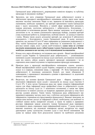 Висновок ОБСЄ/БДІПЛ щодо Закону України "Про судоустрій і статус суддів"
20
Громадської ради доброчесності, запровадивши повністю відкриту та публічну
процедуру їх висування і відбору.45
66. Зрозуміло, що мета створення Громадської ради доброчесності полягає в
забезпеченні прозорості кваліфікаційного оцінювання суддів, проте вона також
викликає численні запитання. Перш за все, зважаючи на важливість процедури
оцінювання, необхідно зауважити, що критерії призначення членів Громадської
ради є надто загальними. Фаховість у певній сфері професійної діяльності,
хороша репутація, політична нейтральність і доброчесність, безсумнівно, є
необхідними та позитивними рисами. Проте виникає запитання, чи ці критерії є
достатніми та чи не можна удосконалити процедуру відбору, додавши критерії
стажу відповідної роботи та, конкретніше, особливі вимоги до досвіду й навичок
і вмінь. Можна також додати детальніші критерії, що дозволили б забезпечити
незалежність і безсторонність членів Громадської ради. В цьому контексті
примітно, що частина 8 Статті 87 явно спрямована на уникнення упередженості з
боку членів Громадської ради, позаяк зобов’язує їх відмовитися від участі в
розгляді певних справ, коли є ризик необ’єктивності; однак вона не уточнює
наслідків невиконання цього зобов’язання членом Громадської ради. Відтак
необхідно доповнити цю частину статті відповідними положеннями.
67. Більше того, варто обговорити, чи існування двох органів – Вищої кваліфікаційної
комісії суддів України та Громадської ради доброчесності, – уповноважених
оцінювати суддів і кандидатів на посаду судді одночасно, але відносно незалежно
один від одного, дійсно додасть прозорості процедурі оцінювання і чи не
спричинить воно певної плутанини та перешкоджання процедурі оцінювання.
68. Провідна роль у процедурі кваліфікаційного оцінювання, одначе, належить
Вищій кваліфікаційній комісії суддів України, створеній як незалежний орган у
складі та в порядку, описаними вище, у параграфі 39. Хоча Громадська рада
доброчесності й покликана допомагати Комісії, але чинні обмеження її
повноважень і спроможності викликають сумніви в ефективності та додатковій
цінності такої допомоги.
69. Видається, що основна функція Громадської ради – збирати, перевіряти й
аналізувати інформацію щодо суддів і кандидатів на посаду судді (частина 6
Статті 87). З цією метою Громадська рада має право створити інформаційний
портал для збору інформації щодо професійної етики та доброчесності суддів,
кандидатів на посаду судді (п. 5 зазначеного положення), а також має право
безоплатного та повного доступу до відкритих державних реєстрів (у тому числі
реєстру судових рішень). Таким чином, Громадська рада доброчесності має
працювати переважну частину свого часу з публічно доступною інформацією або
інформацією, отриманою від представників громадськості. Виникає запитання, чи
завжди вона матиме доступ до інформації в обсязі, необхідному для всебічної та
глибокої оцінки якоїсь конкретної ситуації, а також чи наявна в державних
реєстрах інформація завжди дозволить членам Громадської ради перевірити
достовірність даних, отриманих через інформаційний портал. У цьому контексті
важливо зазначити, що відповідні міжнародні органи застерігали від спроб
ураховувати думку суспільства стосовно судді в ході його/її оцінювання. Ця
думка не завжди може бути результатом повного чи всебічного розуміння
45
Детальніше див. у цитованій праці, виноска 43, п. 2.4 (2017 Висновок Ради Європи щодо Регламенту Громадської ради
доброчесності України).
 