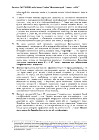 Висновок ОБСЄ/БДІПЛ щодо Закону України "Про судоустрій і статус суддів"
21
інформації або, можливо, навіть ґрунтуватися на нерозумінні діяльності судді в
цілому.46
70. За даних обставин важливо запровадити механізми, що забезпечили б можливість
перевірки та підтвердження (верифікації) всієї інформації, отриманої публічними
каналами, у тому числі через інформаційний портал.47
Важко зрозуміти, як можна
було б забезпечити таку верифікацію, виходячи з чинних положень Закону, що
надають Громадській раді дещо обмежені повноваження в доступі до інформації.
Зазначені обмеження також ускладнять роботу Громадської ради доброчесності,
адже вона має допомагати Вищій кваліфікаційній комісії суддів, яка, відповідно
до частини 1 Статті 86, має повний (а отже набагато ширший) доступ до всієї
інформації стосовно судді чи кандидата на посаду судді (в тому числі до
документів і матеріалів з обмеженим доступом) та вирішальний вплив на
остаточне оцінювання судді (детальніше див. нижче, в параграфах 74-75).
71. Не менш важливо, щоб процедури, застосовувані Громадською радою
доброчесності, також сприяли збереженню конфіденційності результатів її оцінки
(у цьому контексті див. пояснення необхідності забезпечити конфіденційність
процедури оцінювання в цілому, наведене вище, у параграфі 61). Так, публічні
звинувачення, висунуті Громадською радою на адресу окремих суддів до
завершення процесу оцінювання, можуть поставити під загрозу саму процедуру
оцінювання та зменшити повагу до судової системи та суддів (а також їх рішень),
навіть якщо пізніше ці звинувачення виявляться безпідставними. Видається
доцільним доповнити текст Статті 87 Закону вимогою про забезпечення
конфіденційності інформації.
72. Ширшою проблемою, пов’язаною з ефективністю роботи Громадської ради, є те,
що її члени працюють цілковито на громадських засадах і що Закон не передбачає
для Громадської ради жодної адміністративної підтримки у здійсненні її
діяльності чи знарядь для розслідування. Відтак видається, що Громадській раді
доброчесності бракує необхідних ресурсів для вивчення обґрунтованості
отриманих від громадськості нарікань або засторог стосовно певних суддів
(кандидатів на посаду судді). У результаті, орган, заснований з єдиною метою
посилення прозорості у процедурі оцінювання суддів і кандидатів на посаду
судді, цілком покладається на мотивацію, час і спроможність своїх членів, що
може призвести до отримання розбіжних результатів у різних випадках та
зашкодити життєстійкості цього органу в цілому.
73. Нарешті, частина 6(3) Статті 87 уповноважує Громадську раду надавати Вищій
кваліфікаційній комісії суддів України висновок про невідповідність судді
(кандидата на посаду судді) критеріям професійної етики та доброчесності, який
додається до досьє кандидата на посаду судді або до суддівського досьє.
Примітно, що в Законі не зазначено, якими є наслідки досягнення Громадською
радою протилежного висновку, а саме про відповідність судді чи кандидата на
посаду судді критеріям професійної етики та доброчесності – у цілях більшої
послідовності в Законі слід передбачити і такий варіант.
46
Цитована праця, виноска 8, п. 48 (КРЄС Висновок № 17). Див. також Венеціанська комісія та Директорат технічного
співробітництва Генерального директорату з прав людини та верховенства права Ради Європи, Спільний висновок щодо Закону
України "Про судоустрій і статус суддів", CDL-AD(2010)026-e, ухвалений Венеціанською комісією на 84 пленарному
засіданні (Венеція, 15-16 жовтня 2010 року), п. 60, <http://www.venice.coe.int/webforms/documents/?pdf=CDL-AD(2010)026-e>.
47
У цьому контексті, див. також цитовану працю, виноска 43, п. 3.5 (2017 Висновок Ради Європи щодо Регламенту Громадської
ради доброчесності України).
 